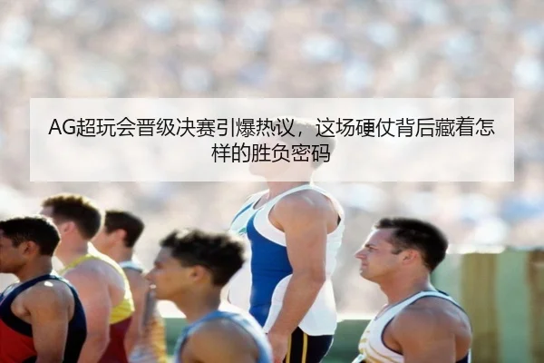 AG超玩会晋级决赛引爆热议，这场硬仗背后藏着怎样的胜负密码